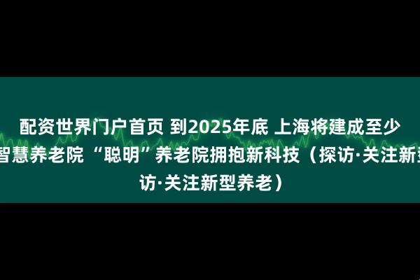 配资世界门户首页 到2025年底 上海将建成至少100家智慧养老院 “聪明”养老院拥抱新科技（探访·关注新型养老）