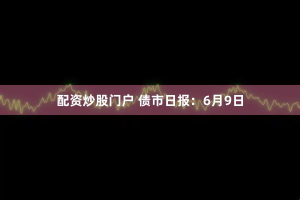 配资炒股门户 债市日报：6月9日