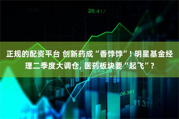 正规的配资平台 创新药成“香饽饽”! 明星基金经理二季度大调仓, 医药板块要“起飞”?