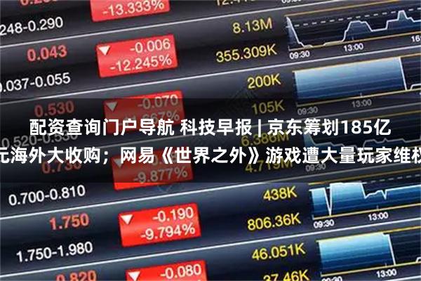 配资查询门户导航 科技早报 | 京东筹划185亿元海外大收购；网易《世界之外》游戏遭大量玩家维权