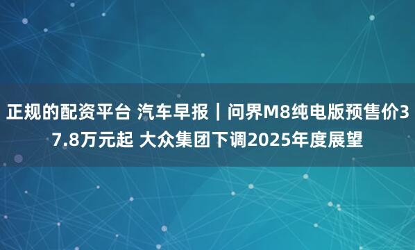 正规的配资平台 汽车早报｜问界M8纯电版预售价37.8万元起 大众集团下调2025年度展望