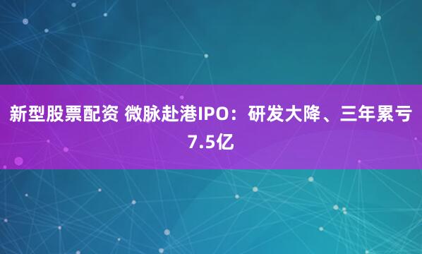 新型股票配资 微脉赴港IPO：研发大降、三年累亏7.5亿