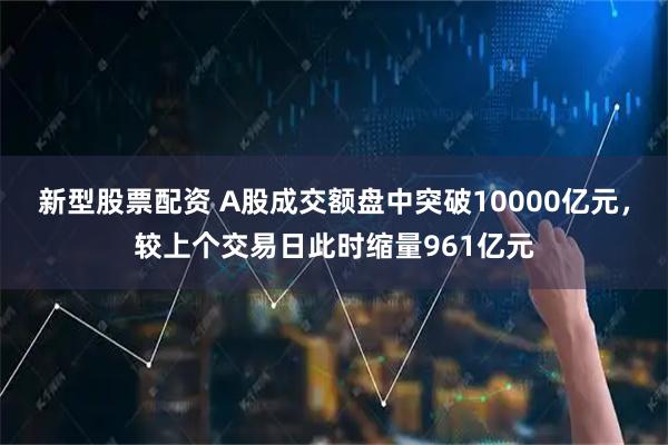 新型股票配资 A股成交额盘中突破10000亿元，较上个交易日此时缩量961亿元