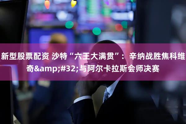 新型股票配资 沙特“六王大满贯”：辛纳战胜焦科维奇 与阿尔卡拉斯会师决赛