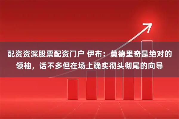 配资资深股票配资门户 伊布：莫德里奇是绝对的领袖，话不多但在场上确实彻头彻尾的向导