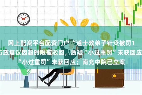 网上配资平台配资门户 “道士教弟子针灸被罚10万”最新进展：行政复议因超时限被驳回，质疑“小过重罚”未获回应；南充中院已立案