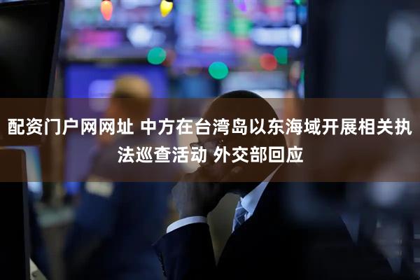 配资门户网网址 中方在台湾岛以东海域开展相关执法巡查活动 外交部回应