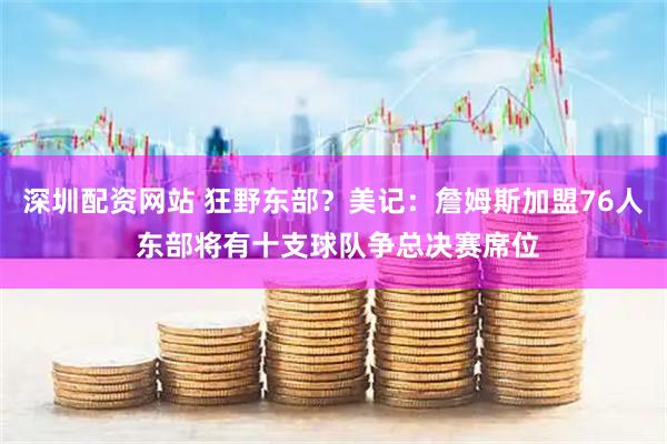 深圳配资网站 狂野东部？美记：詹姆斯加盟76人 东部将有十支球队争总决赛席位