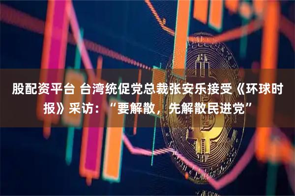 股配资平台 台湾统促党总裁张安乐接受《环球时报》采访：“要解散，先解散民进党”