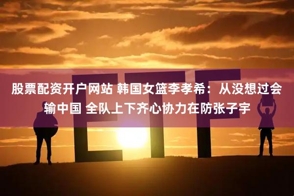 股票配资开户网站 韩国女篮李孝希：从没想过会输中国 全队上下齐心协力在防张子宇