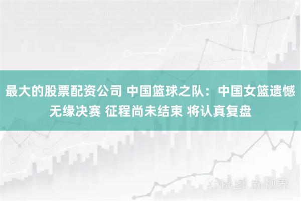最大的股票配资公司 中国篮球之队：中国女篮遗憾无缘决赛 征程尚未结束 将认真复盘
